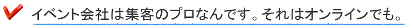 イベント会社は集客のプロなんです。それはオンラインでも。